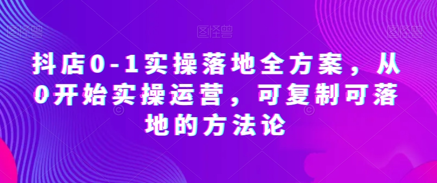 抖店0-1实操落地全方案，从0开始实操运营，可复制可落地的方法论-赚米吧