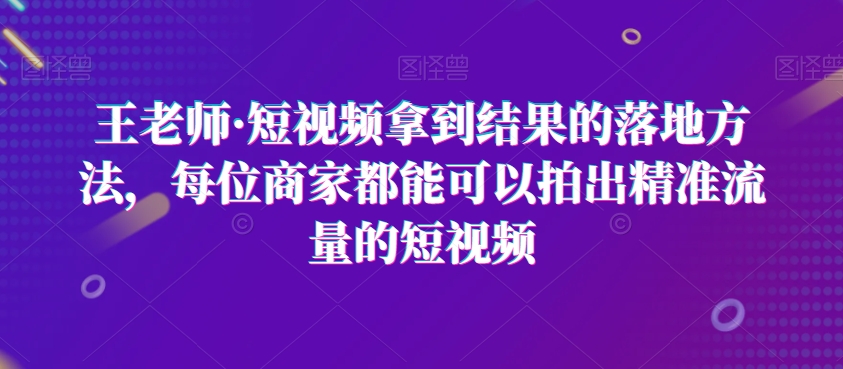 王老师·短视频拿到结果的落地方法，每位商家都能可以拍出精准流量的短视频-赚米吧