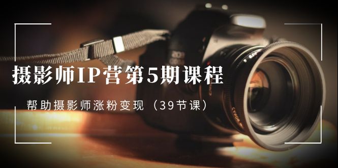摄影师IP营第5期课程，教你如何涨粉变现，让摄影事业照亮未来（39节课）-赚米吧