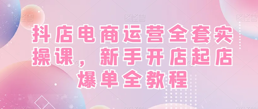 抖店电商运营实战全套教程，新手开店快速起店爆单！-赚米吧