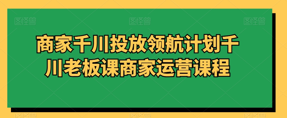 商家千川投放领航计划千川老板课商家运营课程-赚米吧