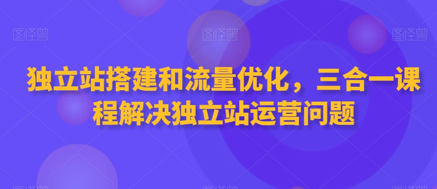 独立站搭建和流量优化，三合一课程解决独立站运营问题-赚米吧