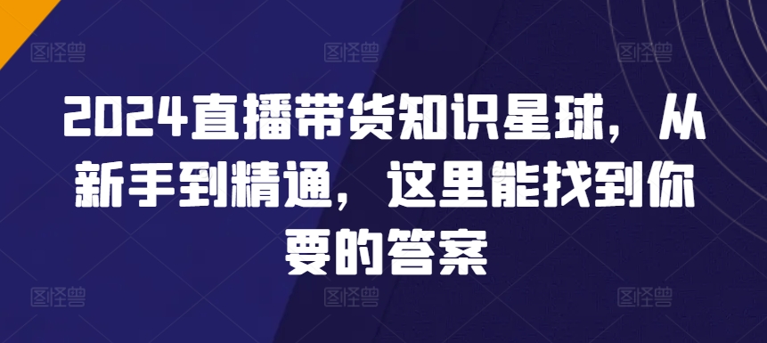2024直播带货全攻略知识星球，从新手到精通，这里能找到你要的答案-赚米吧