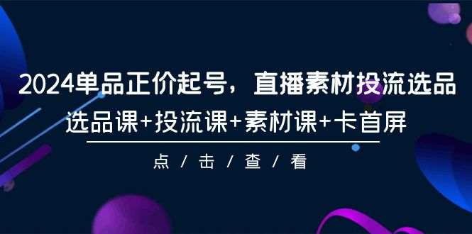2024年单品正价起号，直播素材投流选品，选品课+投流课+素材课+卡首屏-101课-赚米吧