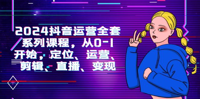 2024抖音运营-全套系列课程，从0-1开始，定位、运营、剪辑、直播、变现-赚米吧