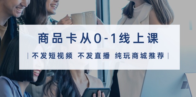 商品卡从0-1线上课（不发短视频 不发直播 纯玩商城推荐）32节课-赚米吧