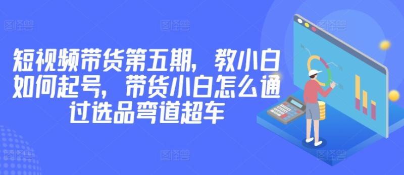 价值2980短视频带货第五期，教小白如何起号，带货小白怎么通过选品弯道超车-赚米吧