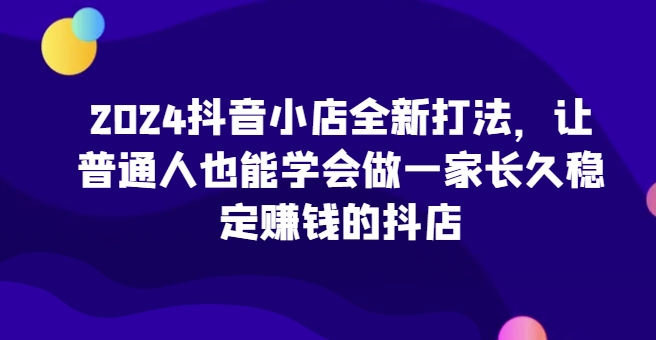 2024抖音小店全新实操攻略，让普通人也能学会做一家长久稳定赚钱的抖店-赚米吧