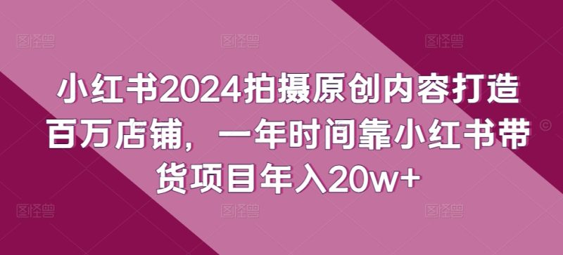 小红书2024拍摄原创内容打造百万店铺，1年时间靠小红书带货项目年入20W+-赚米吧