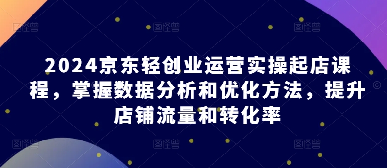 2024京东轻创业运营实操起店课程，掌握数据分析和优化方法，提升店铺流量和转化率-赚米吧