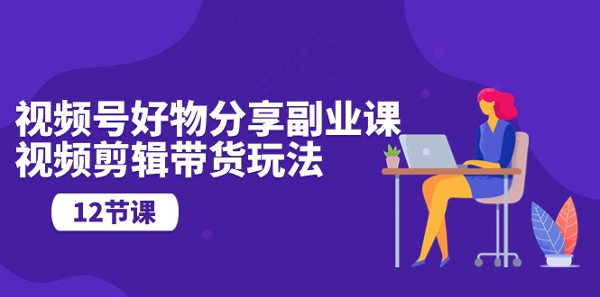 视频号好物分享视频副业指南：剪辑技巧与营销玩法（12节课）-赚米吧