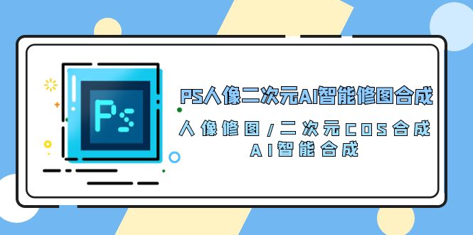PS人像二次元AI智能修图课程 合成 人像修图/二次元 COS合成/AI 智能合成/100节-赚米吧