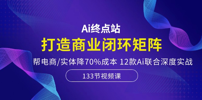 Ai终点站，打造商业闭环矩阵，帮电商/实体降70%成本，12款Ai联合深度实战-赚米吧