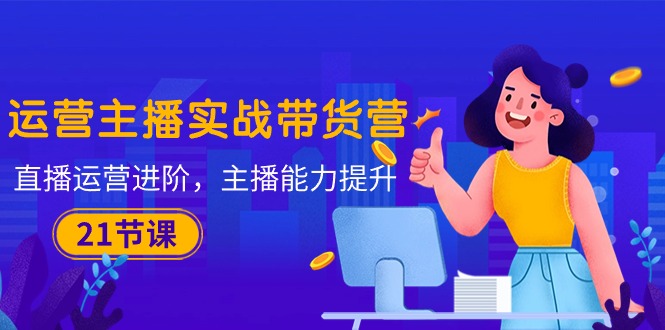 运营主播·实战带货营：直播运营 进阶，主播 能力提升（21节课）-赚米吧