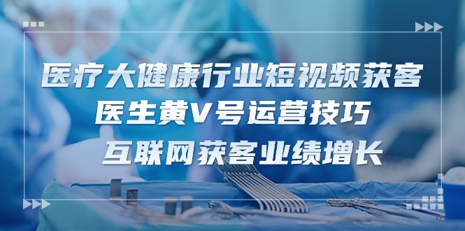 医疗 大健康行业短视频获客：医生黄V号运营技巧 互联网获客业绩增长-15节-赚米吧
