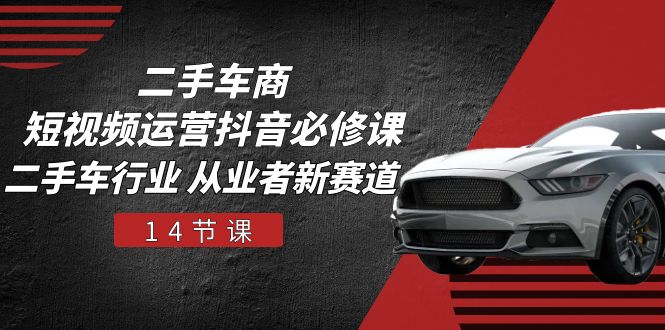 二手车商 短视频运营 抖音必修课，二手车行业 从业者新赛道（14节课）-赚米吧
