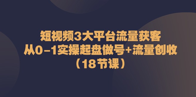 短视频3大平台·流量 获客：从0-1实操起盘做号+流量 创收（18节课）-赚米吧