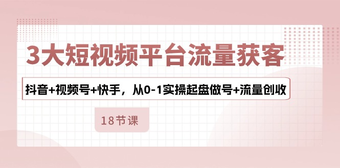 3大短视频平台流量获客，抖音+视频号+快手，从0-1实操起盘做号+流量创收-赚米吧