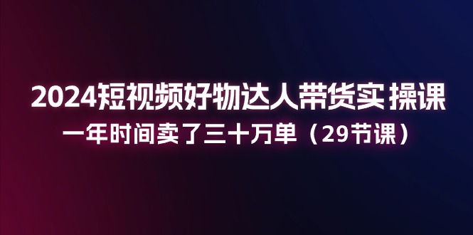 2024短视频好物达人带货实操课：一年时间卖了三十万单（29节课）-赚米吧