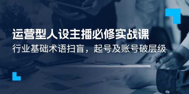 运营型·人设主播必修实战课：行业基础术语扫盲，起号及账号破层级-赚米吧