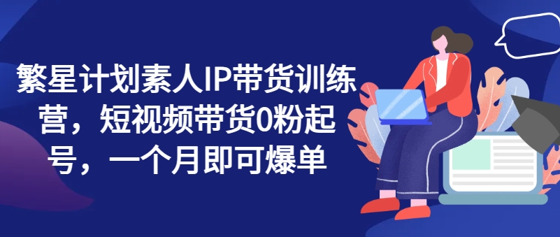 繁星计划素人IP带货训练营，短视频带货0粉起号，一个月即可爆单-赚米吧