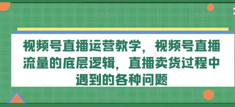 视频号直播运营教学，视频号直播流量的底层逻辑，直播卖货过程中遇到的各种问题-赚米吧