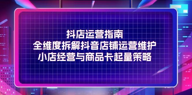 抖店运营指南，全维度拆解抖音店铺运营维护，小店经营与商品卡起量策略-赚米吧