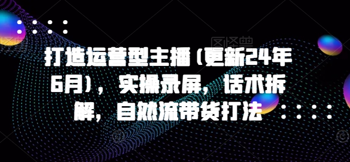 打造运营型主播(更新24年7月)，实操录屏，话术拆解，自然流带货打法-赚米吧