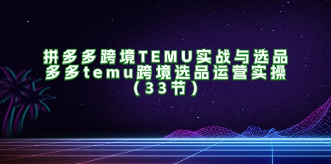 拼多多跨境TEMU实战与选品，多多temu跨境选品运营实操（33节）-赚米吧