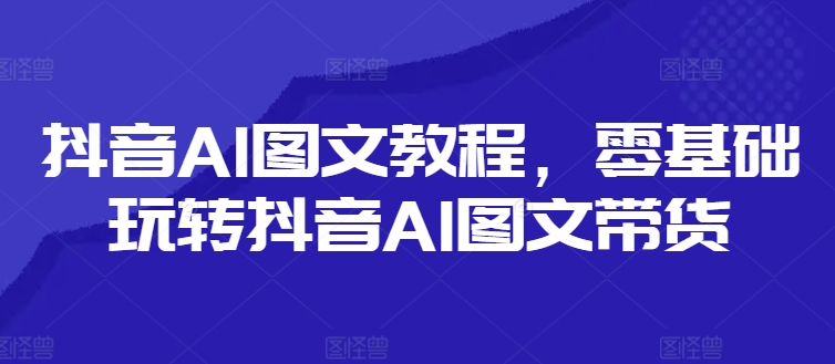 抖音AI图文教程，零基础玩转抖音AI图文带货-赚米吧