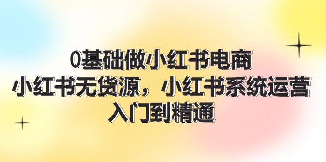 0基础做小红书电商，小红书无货源，小红书系统运营，入门到精通 (70节)-赚米吧