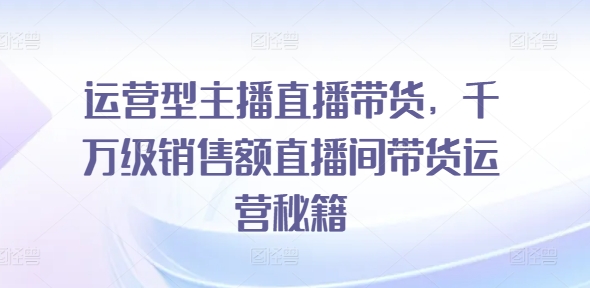 运营型主播直播带货，​千万级销售额直播间带货运营秘籍-赚米吧