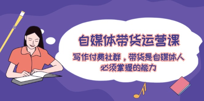 自媒体带货运营课：写作付费社群，带货是自媒体人必须掌握的能力-赚米吧