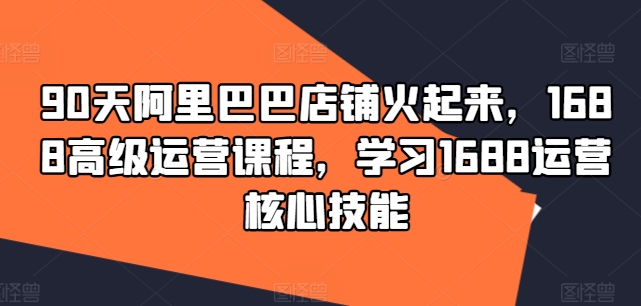 90天阿里巴巴店铺火起来，1688高级运营课程，学习1688运营核心技能-赚米吧