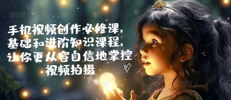 手机视频创作必修课，基础和进阶知识课程，让你更从容自信地掌控视频拍摄-赚米吧