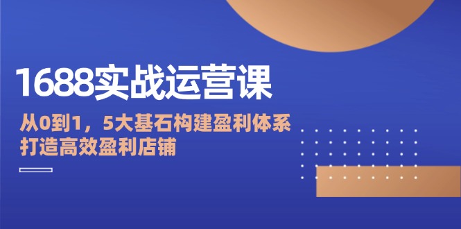 1688实战运营课：从0到1，5大基石构建盈利体系，打造高效盈利店铺-赚米吧