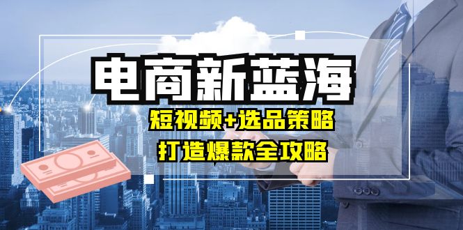 商家必看电商新蓝海：短视频+选品策略，打造爆款全攻略，月入10w+-赚米吧