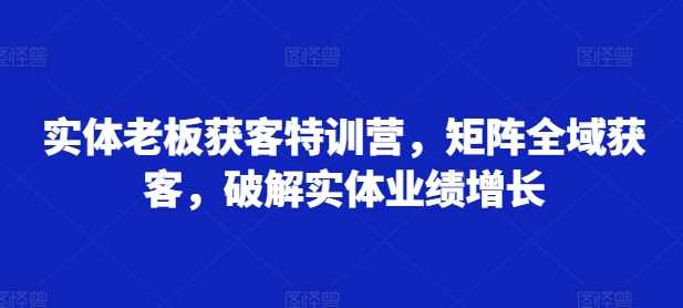 实体老板获客特训营，矩阵全域获客，破解实体业绩增长-赚米吧