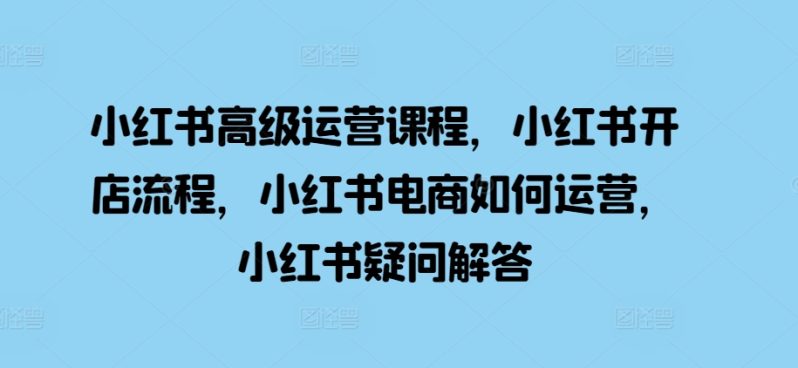 小红书高级运营课程，小红书开店流程，小红书电商如何运营，小红书疑问解答-赚米吧
