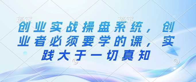 创业实战操盘系统，创业者必须要学的课，实践大于一切真知-赚米吧