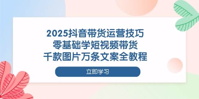 2025抖音带货运营技巧，零基础学短视频带货，千款图片万条文案全教程-赚米吧